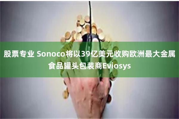 股票专业 Sonoco将以39亿美元收购欧洲最大金属食品罐头包装商Eviosys