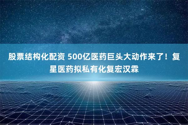 股票结构化配资 500亿医药巨头大动作来了！复星医药拟私有化复宏汉霖