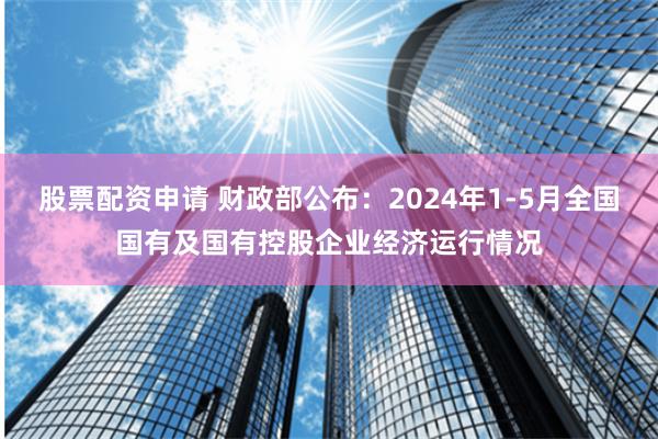 股票配资申请 财政部公布：2024年1-5月全国国有及国有控股企业经济运行情况