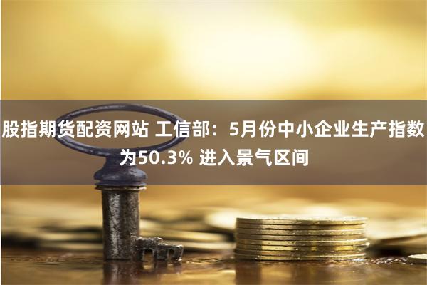 股指期货配资网站 工信部：5月份中小企业生产指数为50.3% 进入景气区间