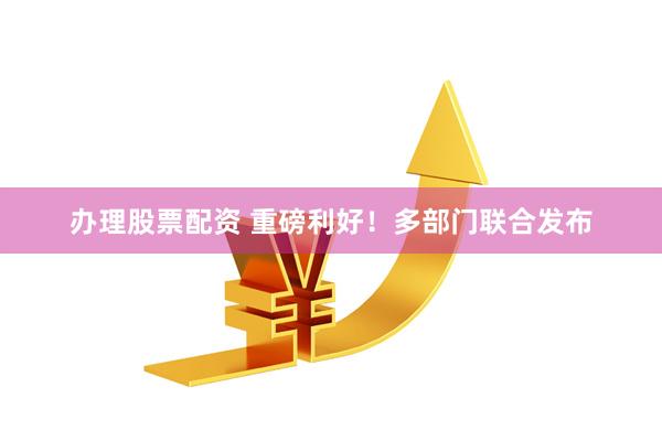 办理股票配资 重磅利好！多部门联合发布