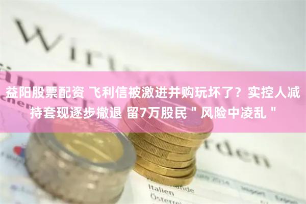 益阳股票配资 飞利信被激进并购玩坏了？实控人减持套现逐步撤退 留7万股民＂风险中凌乱＂