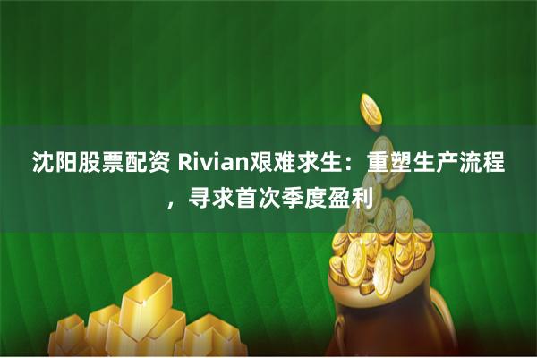 沈阳股票配资 Rivian艰难求生：重塑生产流程，寻求首次季度盈利