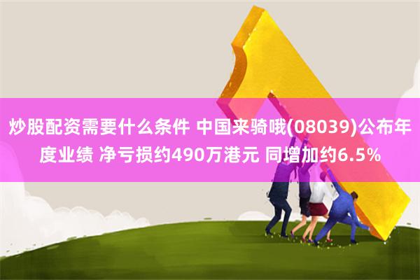 炒股配资需要什么条件 中国来骑哦(08039)公布年度业绩 净亏损约490万港元 同增加约6.5%