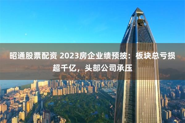 昭通股票配资 2023房企业绩预披：板块总亏损超千亿，头部公司承压