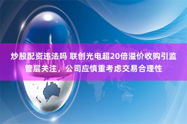 炒股配资违法吗 联创光电超20倍溢价收购引监管层关注，公司应慎重考虑交易合理性