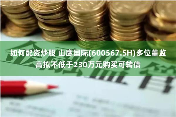 如何配资炒股 山鹰国际(600567.SH)多位董监高拟不低于230万元购买可转债